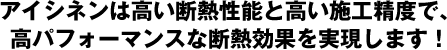 アイシネンは高い断熱性能と高い施工精度で、高パフォーマンスな断熱効果を実現します！